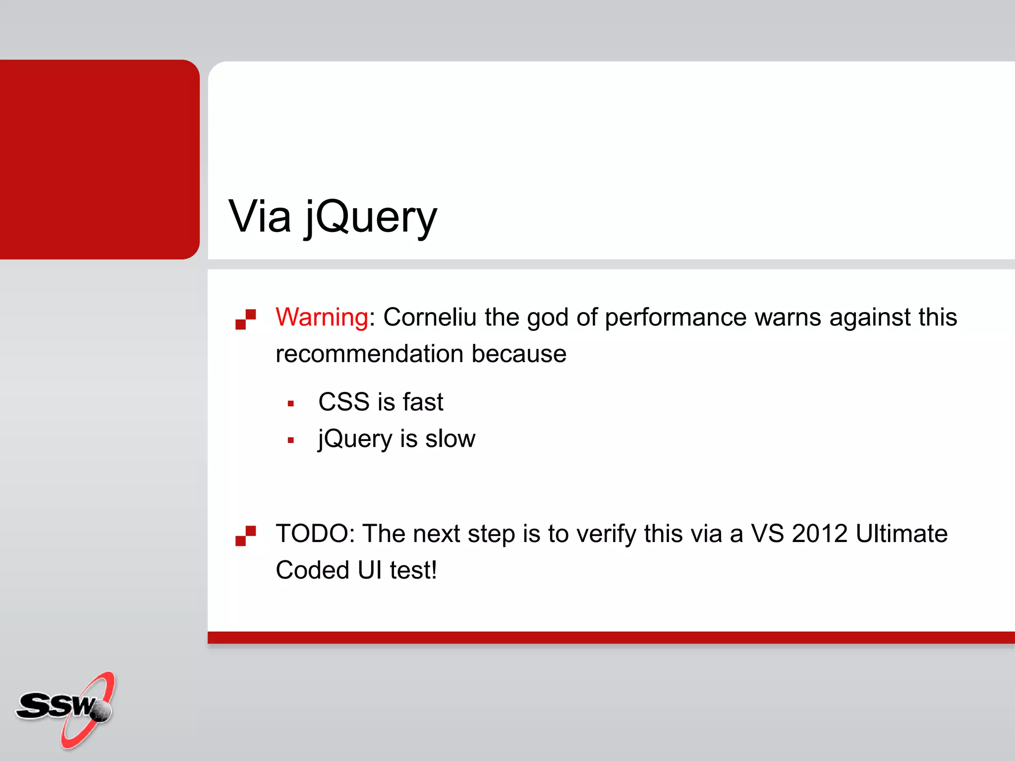  Warning: Corneliu the god of performance warns against this
recommendation because
 CSS is fast
 jQuery is slow
 TODO: The next step is to verify this via a VS 2012 Ultimate
Coded UI test!
Via jQuery
 