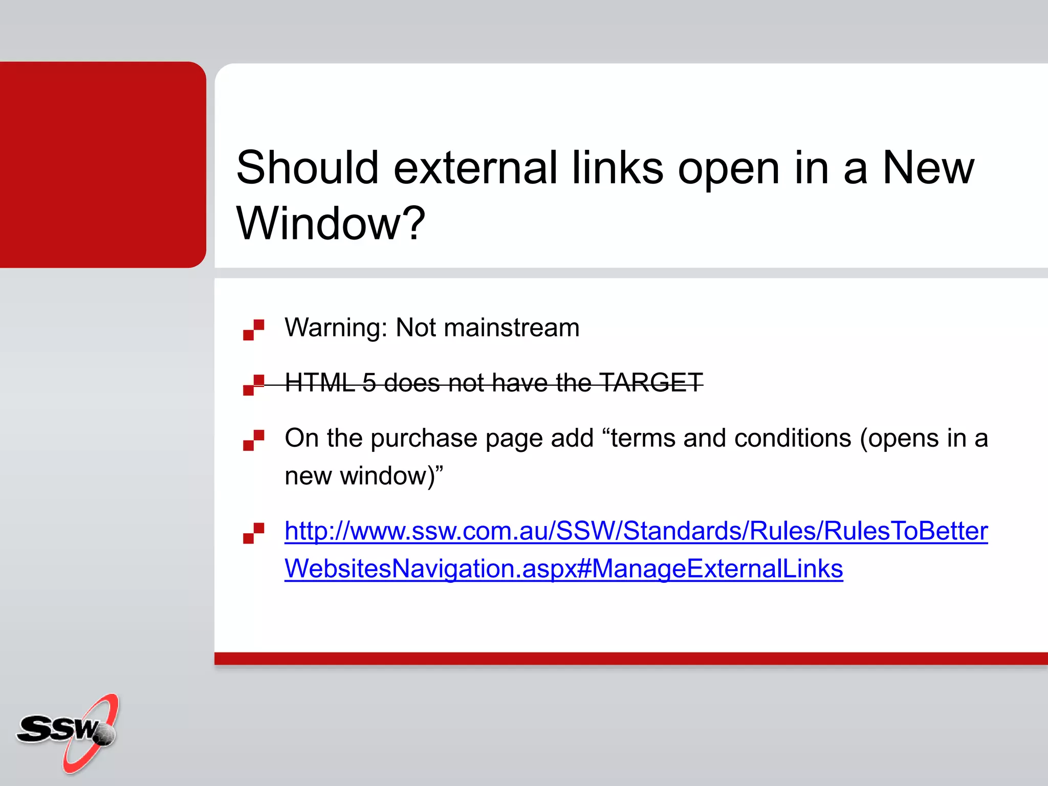 Warning: Not mainstream
 HTML 5 does not have the TARGET
 On the purchase page add “terms and conditions (opens in a
new window)”
 http://www.ssw.com.au/SSW/Standards/Rules/RulesToBetter
WebsitesNavigation.aspx#ManageExternalLinks
Should external links open in a New
Window?
 