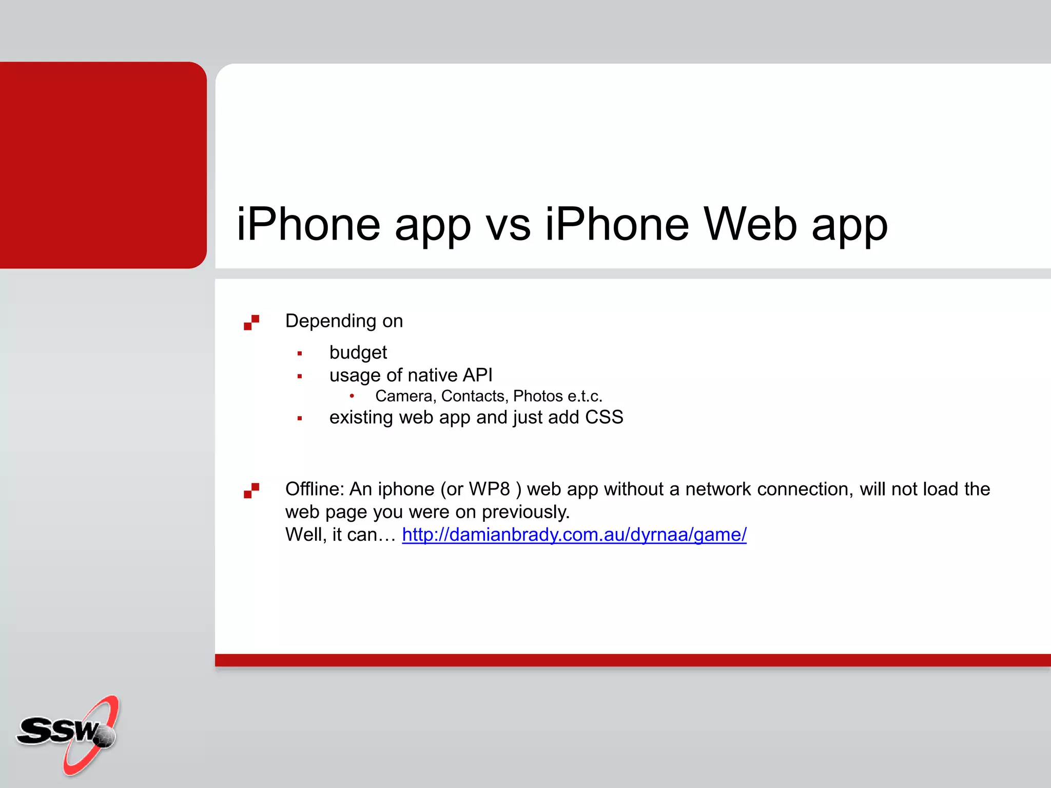  Depending on
 budget
 usage of native API
• Camera, Contacts, Photos e.t.c.
 existing web app and just add CSS
 Offline: An iphone (or WP8 ) web app without a network connection, will not load the
web page you were on previously.
Well, it can… http://damianbrady.com.au/dyrnaa/game/
iPhone app vs iPhone Web app
 