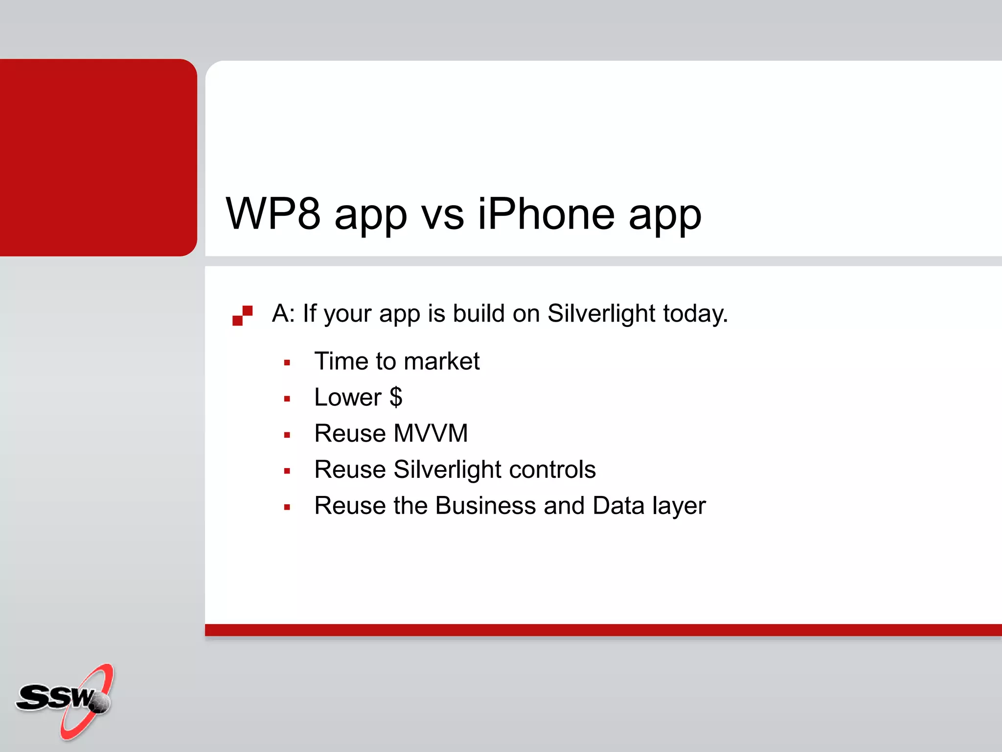  A: If your app is build on Silverlight today.
 Time to market
 Lower $
 Reuse MVVM
 Reuse Silverlight controls
 Reuse the Business and Data layer
WP8 app vs iPhone app
 