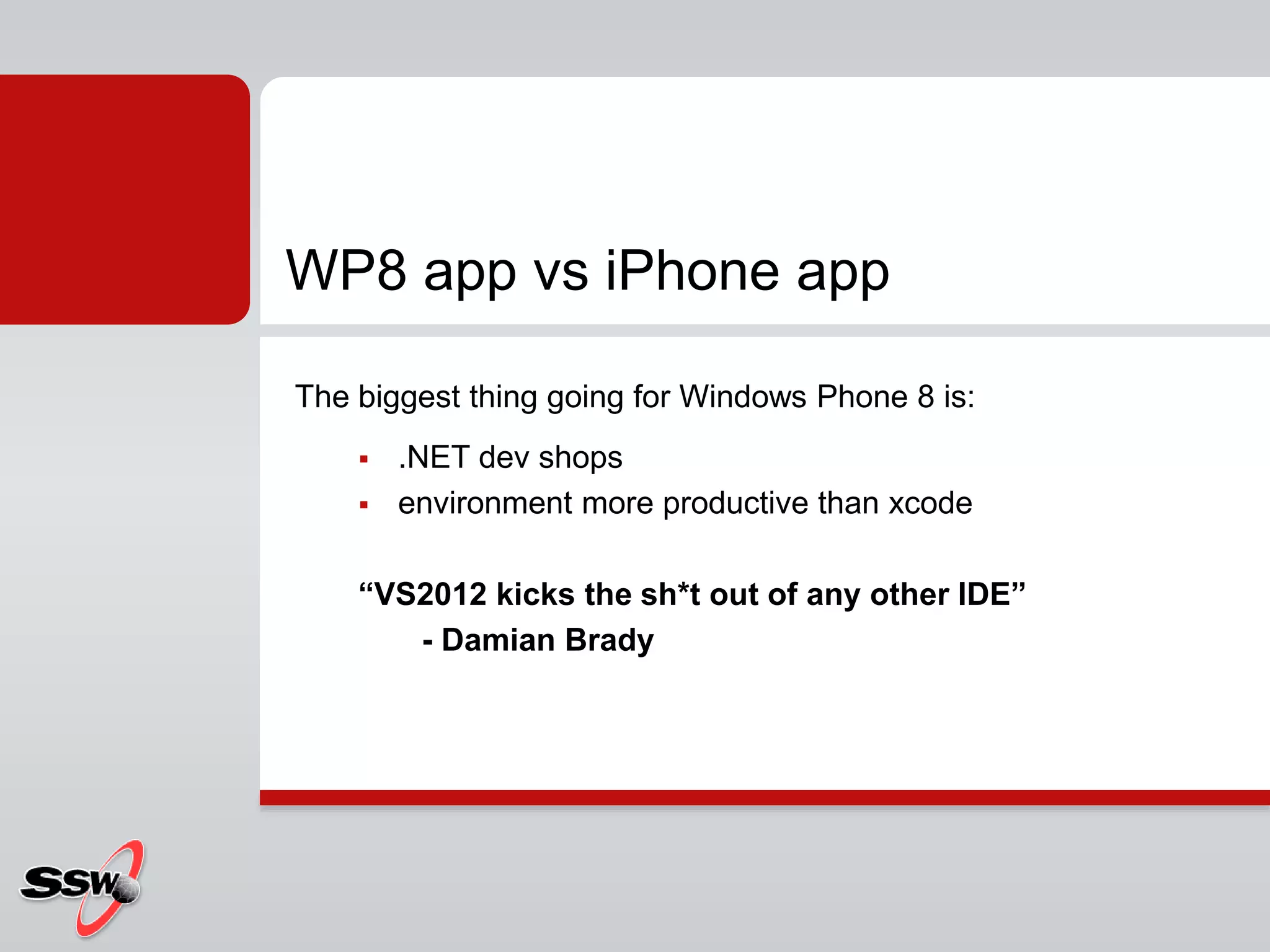 The biggest thing going for Windows Phone 8 is:
 .NET dev shops
 environment more productive than xcode
“VS2012 kicks the sh*t out of any other IDE”
- Damian Brady
WP8 app vs iPhone app
 
