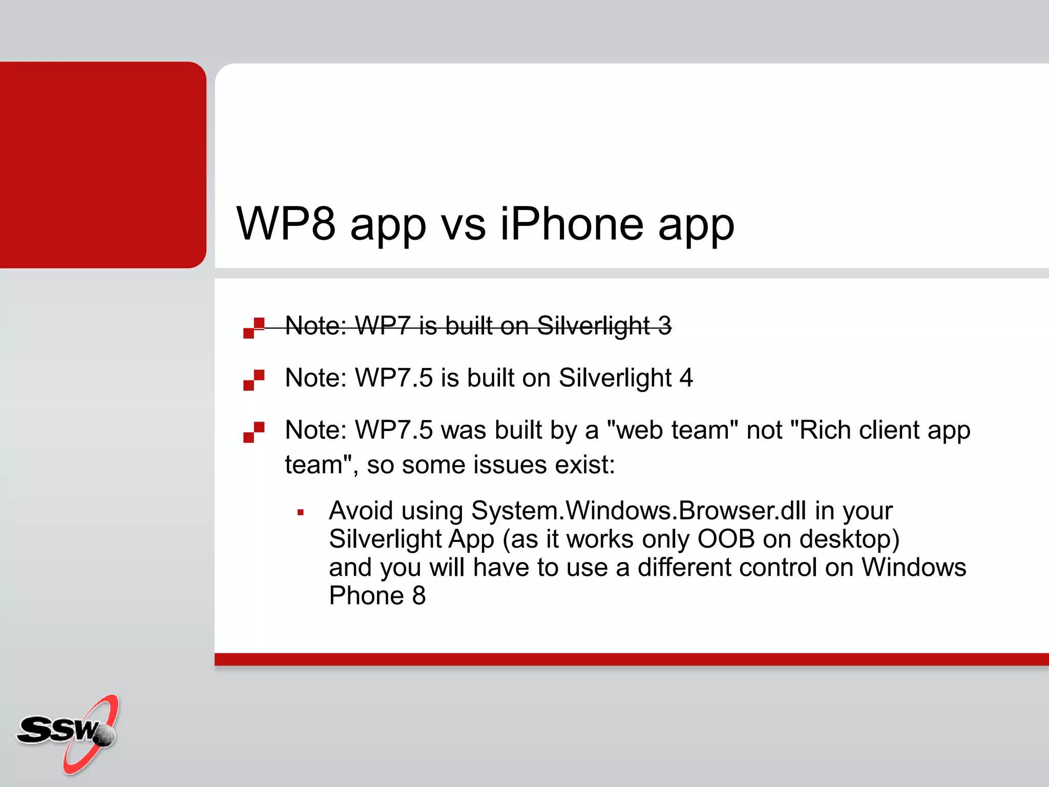  Note: WP7 is built on Silverlight 3
 Note: WP7.5 is built on Silverlight 4
 Note: WP7.5 was built by a "web team" not "Rich client app
team", so some issues exist:
 Avoid using System.Windows.Browser.dll in your
Silverlight App (as it works only OOB on desktop)
and you will have to use a different control on Windows
Phone 8
WP8 app vs iPhone app
 