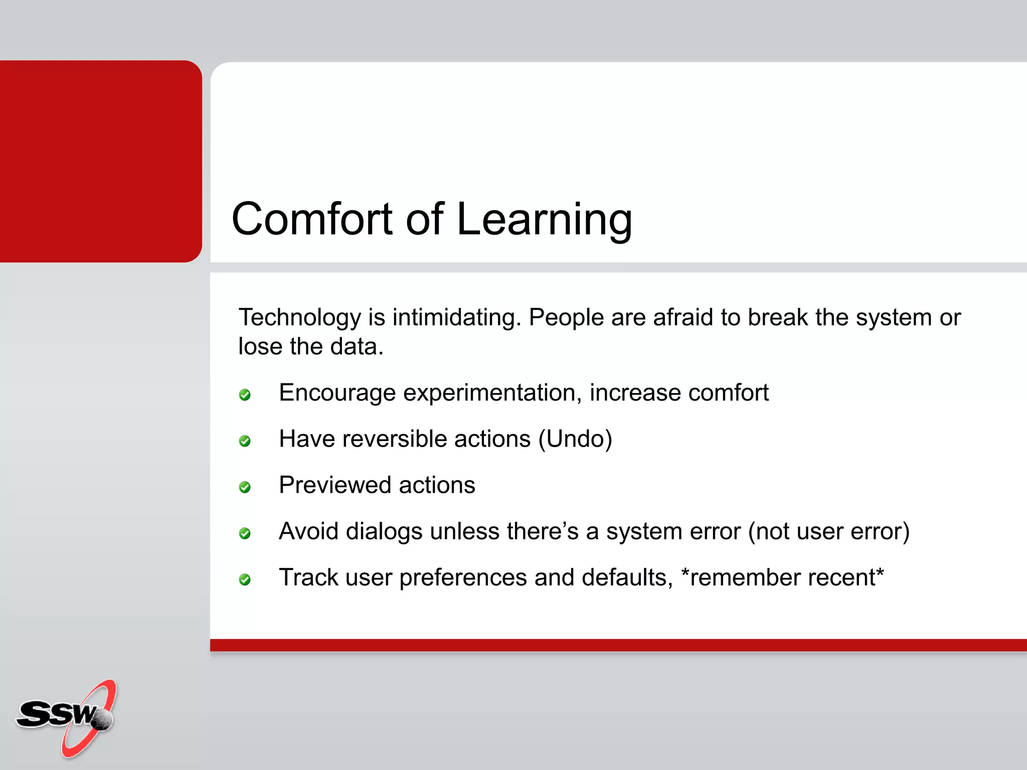 Technology is intimidating. People are afraid to break the system or
lose the data.
Encourage experimentation, increase comfort
Have reversible actions (Undo)
Previewed actions
Avoid dialogs unless there’s a system error (not user error)
Track user preferences and defaults, *remember recent*
Comfort of Learning
 