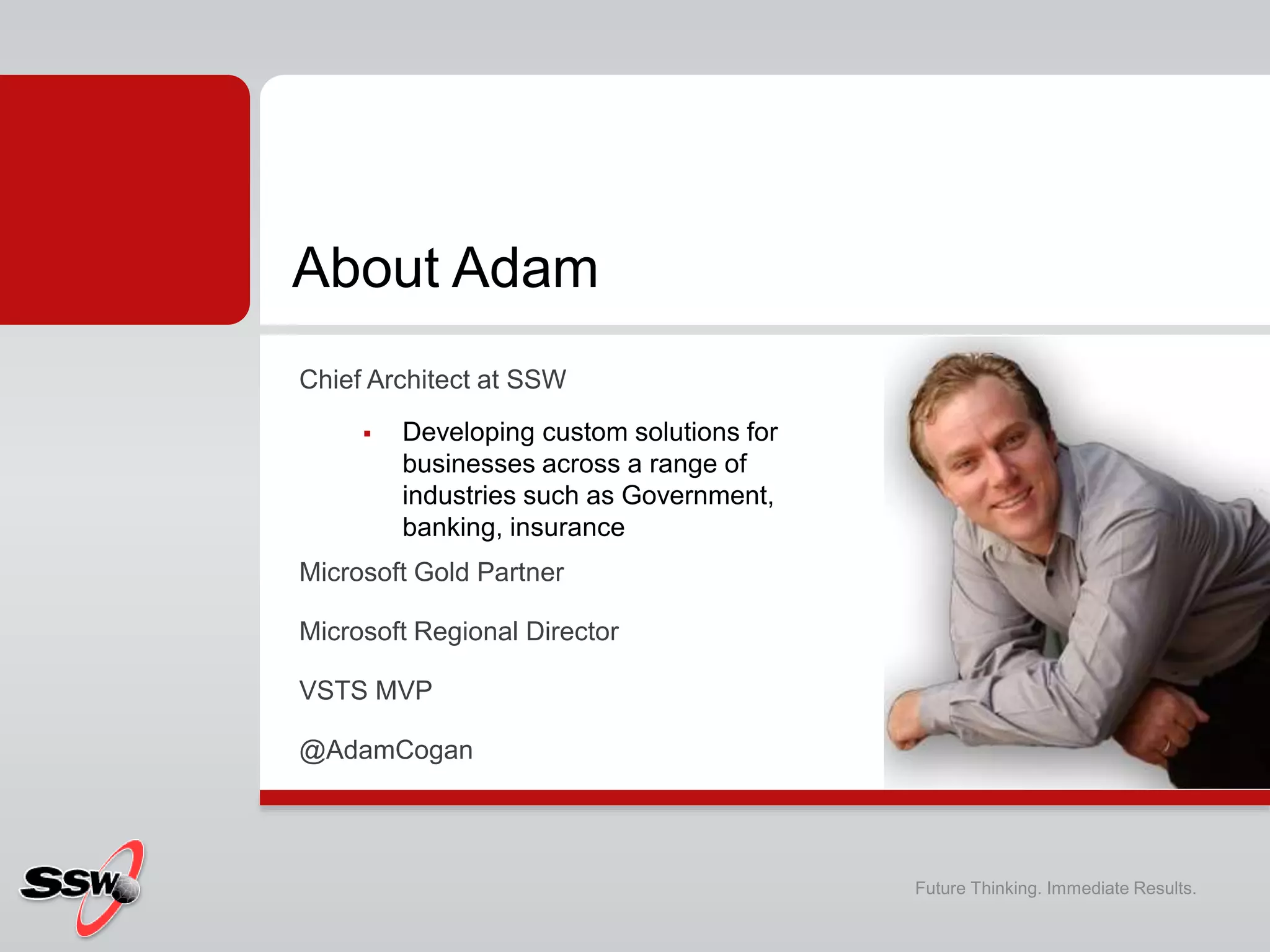 Chief Architect at SSW
 Developing custom solutions for
businesses across a range of
industries such as Government,
banking, insurance
Microsoft Gold Partner
Microsoft Regional Director
VSTS MVP
@AdamCogan
About Adam
Future Thinking. Immediate Results.
 