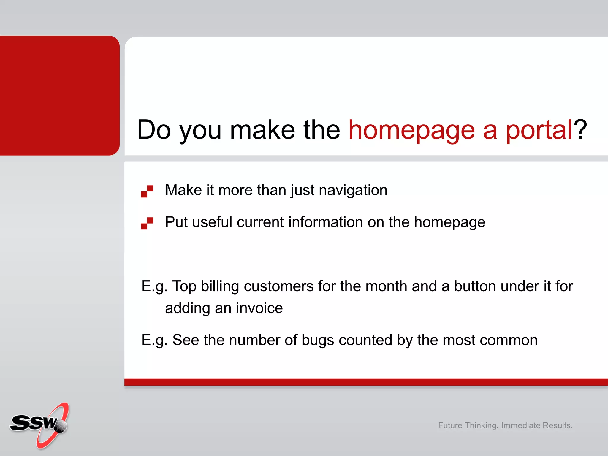  Make it more than just navigation
 Put useful current information on the homepage
E.g. Top billing customers for the month and a button under it for
adding an invoice
E.g. See the number of bugs counted by the most common
Do you make the homepage a portal?
Future Thinking. Immediate Results.
 
