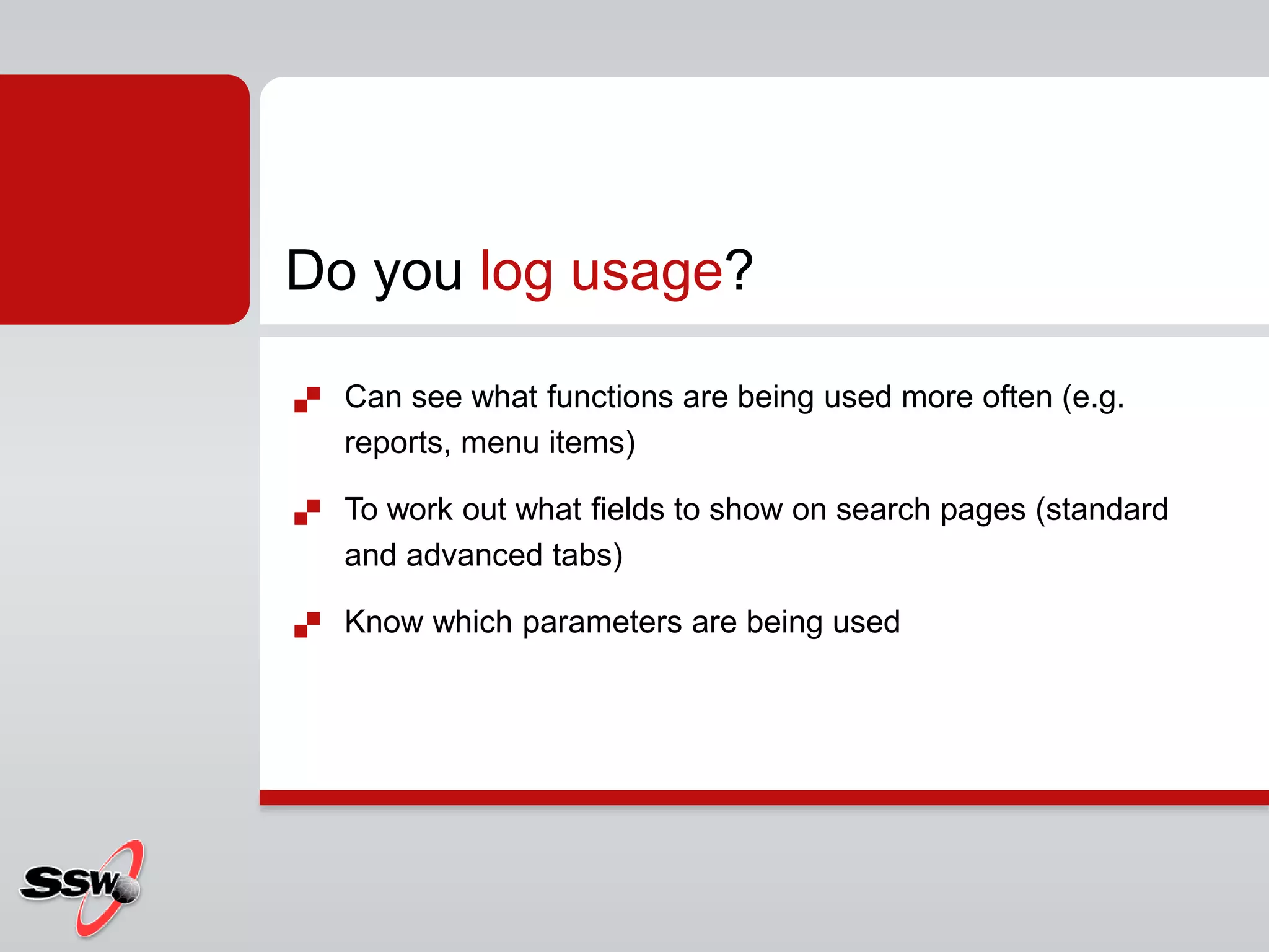  Can see what functions are being used more often (e.g.
reports, menu items)
 To work out what fields to show on search pages (standard
and advanced tabs)
 Know which parameters are being used
Do you log usage?
 