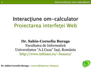 1                                               Interacţiune om-calculator




          Interacţiune om-calculator
           Proiectarea interfeţei Web


               Dr. Sabin-Corneliu Buraga
                  Facultatea de Informatică
            Universitatea “A.I.Cuza” Iaşi, România
              http://www.infoiasi.ro/~busaco/


Dr. Sabin-Corneliu Buraga – www.infoiasi.ro/~busaco/
 