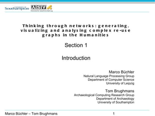 Thinking through networks: generating, visualizing and analysing complex re-use graphs in the Humanities Section 1 Introduction Marco Büchler Natural Language Processing Group Department of Computer Science University of Leipzig Tom Brughmans Archaeological Computing Research Group Department of Archaeology University of Southampton Marco Büchler – Tom Brughmans 