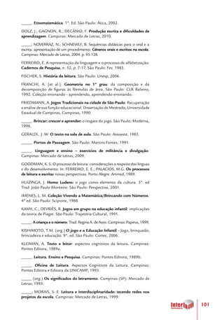101
_____. Etnomatemática. 1ª. Ed. São Paulo: Ática, 2002.
DOLZ, J.; GAGNON, R.; DECÂNIO, F. Produção escrita e dificuldades de
aprendizagem. Campinas: Mercado de Letras, 2010.
_____; NOVERRAZ, N.; SCHNEWLY, B. Sequências didáticas para o oral e a
escrita: apresentação de um procedimento. Gêneros orais e escritos na escola.
Campinas: Mercado de Letras, 2004. p. 95-128.
FERREIRO, E. A representação da linguagem e o processo de alfabetização.
Cadernos de Pesquisa, n. 52, p. 7-17. São Paulo: Fev. 1985.
FISCHER, S. História da leitura. São Paulo: Unesp, 2006.
FRANCHI, A. [et al.]. Geometria no 1º grau: da composição e da
decomposição de figuras às fórmulas de área. São Paulo: CLR Balieiro,
1992. Coleção ensinando - aprendendo, aprendendo-ensinando.
FRIEDMANN, A. Jogos Tradicionais na cidade de São Paulo: Recuperação
e análise de sua função educacional. Dissertação de Mestrado, Universidade
Estadual de Campinas, Campinas, 1990.
_____. Brincar: crescer e aprender: o resgate do jogo. São Paulo: Moderna,
1996.
GERALDI, J. W. O texto na sala de aula. São Paulo: Assoeste, 1985.
_____. Portos de Passagem. São Paulo: Martins Fontes, 1991.
_____. Linguagem e ensino – exercícios de militância e divulgação.
Campinas: Mercado de Letras, 2009.
GOODMAN, K. S. O processo de leitura: considerações a respeito das línguas
e do desenvolvimento. In: FERREIRO, E. E.; PALACIOS, M.G. Os processos
de leitura e escrita: novas perspectivas. Porto Alegre: Artmed, 1989.
HUIZINGA, J. Homo Ludens: o jogo como elemento da cultura. 5ª. ed
Trad. João Paulo Monteiro. São Paulo: Perspectiva, 2001.
IMENES, L. M. Coleção Vivendo a Matemática/Brincando com Números.
4ª ed. São Paulo: Scipione, 1988.
KAMII, C.; DEVRIÈS, R. Jogos em grupo na educação infantil: implicações
da teoria de Piaget. São Paulo: Trajetória Cultural, 1991.
_____.A criança e o número.Trad.ReginaA.deAssis.Campinas:Papirus,1999.
KISHIMOTO, T.M. (org.) O jogo e a Educação Infantil – Jogo, brinquedo,
brincadeira e educação. 9ª. ed. São Paulo: Cortez, 2006.
KLEIMAN, A. Texto e leitor: aspectos cognitivos da leitura. Campinas:
Pontes Editora, 1989a.
_____. Leitura. Ensino e Pesquisa. Campinas: Pontes Editora, 1989b.
_____. Oficina de Leitura. Aspectos Cognitivos da Leitura. Campinas:
Pontes Editora e Editora da UNICAMP, 1993.
_____ (org.) Os significados do letramento. Campinas (SP): Mercado de
Letras; 1995.
_____; MORAIS, S. E. Leitura e interdisciplinaridade: tecendo redes nos
projetos da escola. Campinas: Mercado de Letras, 1999.
 