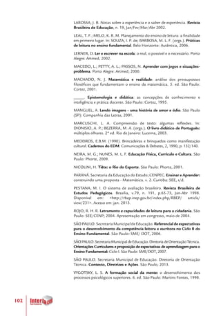 102
LAROSSA, J. B. Notas sobre a experiência e o saber de experiência. Revista
Brasileira de Educação, n. 19, Jan/Fev/Mar/Abr 2002.
LEAL, T. F.; MELO, K. R. M. Planejamento do ensino de leitura: a finalidade
em primeiro lugar. In: SOUZA, I. P. de; BARBOSA, M. L. F. (orgs.). Práticas
de leitura no ensino fundamental. Belo Horizonte: Autêntica, 2006.
LERNER, D. Ler e escrever na escola: o real, o possível e o necessário. Porto
Alegre: Artmed, 2002.
MACEDO, L.; PETTY, A. L.; PASSOS, N. Aprender com jogos e situações-
problema. Porto Alegre: Artmed, 2000.
MACHADO, N. J. Matemática e realidade: análise dos pressupostos
filosóficos que fundamentam o ensino da matemática. 5. ed. São Paulo:
Cortez, 2001.
_____. Epistemologia e didática: as concepções de conhecimento e
inteligência e prática docente. São Paulo: Cortez, 1995.
MANGUEL, A. Lendo imagens - uma história de amor e ódio. São Paulo
(SP): Companhia das Letras, 2001.
MARCUSCHI, L. A. Compreensão de texto: algumas reflexões. In:
DIONISIO, A. P.; BEZERRA, M. A. (orgs.). O livro didático de Português:
múltiplos olhares. 2ª ed. Rio de Janeiro: Lucerna, 2003.
MEDEIROS, E.B.M. (1990). Brincadeiras e brinquedos como manifestação
cultural. Cadernos do EDM. Comunicações & Debates, 2, 1990, p. 132/140.
NEIRA, M. G.; NUNES, M. L. F. Educação Física, Currículo e Cultura. São
Paulo: Phorte, 2009.
NICOLINI, H. Tiête: o Rio do Esporte. São Paulo: Phorte, 2001.
PARANÁ. Secretaria da Educação do Estado; CENPEC. Ensinar e Aprender:
construindo uma proposta - Matemática. v. 2. Curitiba: SEE, s/d.
PESTANA, M. I. O sistema de avaliação brasileiro. Revista Brasileira de
Estudos Pedagógicos. Brasília, v.79, n. 191, p.65-73, Jan-Abr 1998.
Disponível em: <http://rbep.inep.gov.br/index.php/RBEP/ article/
view/231>. Acesso em: jan. 2013.
ROJO, R. H. R. Letramento e capacidades de leitura para a cidadania. São
Paulo: SEE/CENP; 2004. Apresentação em congresso, maio de 2004.
SÃOPAULO.SecretariaMunicipaldeEducação. Referencial de expectativas
para o desenvolvimento da competência leitora e escritora no Ciclo II do
Ensino Fundamental. São Paulo: SME/ DOT, 2006.
SÃOPAULO.SecretariaMunicipaldeEducação.DiretoriadeOrientaçãoTécnica.
Orientações Curriculares e proposição de expectativas de aprendizagem para o
Ensino Fundamental: Ciclo I. São Paulo: SME/DOT, 2007.
SÃO PAULO. Secretaria Municipal de Educação. Diretoria de Orientação
Técnica. Contexto, Diretrizes e Ações. São Paulo, 2013.
VYGOTSKY, L. S. A formação social da mente: o desenvolvimento dos
processos psicológicos superiores. 6. ed. São Paulo: Martins Fontes, 1998.
 