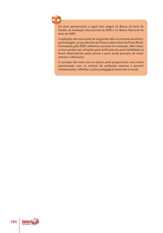 104
Os itens apresentados a seguir têm origem no Banco de Itens do
Núcleo de Avaliação Educacional da SME e no Banco Nacional de
Itens do INEP.
A aplicação dos itens pode ser de grande valia no processo de ensino-
aprendizagem, já que eles têm por base os descritores da Prova Brasil,
formulados pelo INEP, referência nacional em avaliação. Além disso,
os itens podem ser utilizados para verificação de quais habilidades já
foram desenvolvidas pelos alunos e quais ainda precisam de maior
atenção e dedicação.
A correção dos itens com os alunos pode proporcionar uma maior
aproximação com os critérios de avaliações externas e permitir
interpretações, reflexões e ações pedagógicas essenciais à escola.
 