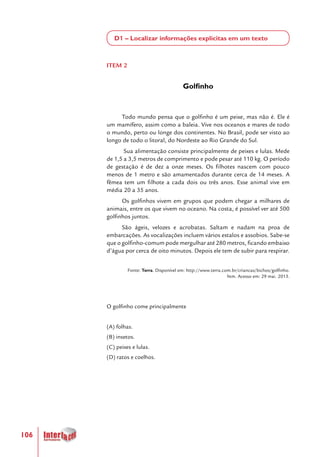 106
D1 – Localizar informações explícitas em um texto
ITEM 2
Golfinho
Todo mundo pensa que o golfinho é um peixe, mas não é. Ele é
um mamífero, assim como a baleia. Vive nos oceanos e mares de todo
o mundo, perto ou longe dos continentes. No Brasil, pode ser visto ao
longo de todo o litoral, do Nordeste ao Rio Grande do Sul.
Sua alimentação consiste principalmente de peixes e lulas. Mede
de 1,5 a 3,5 metros de comprimento e pode pesar até 110 kg. O período
de gestação é de dez a onze meses. Os filhotes nascem com pouco
menos de 1 metro e são amamentados durante cerca de 14 meses. A
fêmea tem um filhote a cada dois ou três anos. Esse animal vive em
média 20 a 35 anos.
Os golfinhos vivem em grupos que podem chegar a milhares de
animais, entre os que vivem no oceano. Na costa, é possível ver até 500
golfinhos juntos.
São ágeis, velozes e acrobatas. Saltam e nadam na proa de
embarcações. As vocalizações incluem vários estalos e assobios. Sabe-se
que o golfinho-comum pode mergulhar até 280 metros, ficando embaixo
d’água por cerca de oito minutos. Depois ele tem de subir para respirar.
Fonte: Terra. Disponível em: http://www.terra.com.br/criancas/bichos/golfinho.
htm. Acesso em: 29 mai. 2013.
O golfinho come principalmente
(A) folhas.
(B) insetos.
(C) peixes e lulas.
(D) ratos e coelhos.
 
 