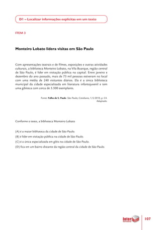 107
D1 – Localizar informações explícitas em um texto
ITEM 3
Monteiro Lobato lidera visitas em São Paulo
Com apresentações teatrais e de filmes, exposições e outras atividades
culturais, a biblioteca Monteiro Lobato, na Vila Buarque, região central
de São Paulo, é líder em visitação pública na capital. Entre janeiro e
dezembro do ano passado, mais de 73 mil pessoas estiveram no local
com uma média de 240 visitantes diários. Ela é a única biblioteca
municipal da cidade especializada em literatura infantojuvenil e tem
uma gibiteca com cerca de 3.500 exemplares.
Fonte: Folha de S. Paulo. São Paulo, Cotidiano, 1/5/2010, p. C4.
Adaptado.
Conforme o texto, a biblioteca Monteiro Lobato
(A) é a maior biblioteca da cidade de São Paulo.
(B) é líder em visitação pública na cidade de São Paulo.
(C) é a única especializada em gibis na cidade de São Paulo.
(D) fica em um bairro distante da região central da cidade de São Paulo.
 