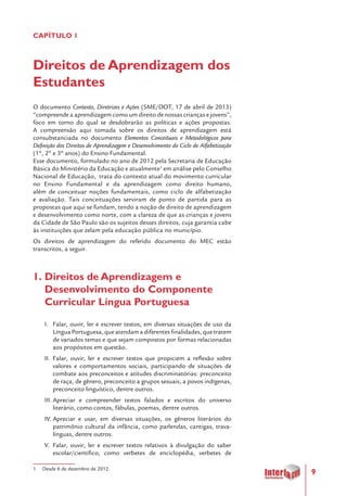 9
CAPÍTULO 1
Direitos de Aprendizagem dos
Estudantes
O documento Contexto, Diretrizes e Ações (SME/DOT, 17 de abril de 2013)
“compreende a aprendizagem como um direito de nossas crianças e jovens”,
foco em torno do qual se desdobrarão as políticas e ações propostas.
A compreensão aqui tomada sobre os direitos de aprendizagem está
consubstanciada no documento Elementos Conceituais e Metodológicos para
Definição dos Direitos de Aprendizagem e Desenvolvimento do Ciclo de Alfabetização
(1º, 2º e 3º anos) do Ensino Fundamental.
Esse documento, formulado no ano de 2012 pela Secretaria de Educação
Básica do Ministério da Educação e atualmente1
em análise pelo Conselho
Nacional de Educação, trata do contexto atual do movimento curricular
no Ensino Fundamental e da aprendizagem como direito humano,
além de conceituar noções fundamentais, como ciclo de alfabetização
e avaliação. Tais conceituações serviram de ponto de partida para as
propostas que aqui se fundam, tendo a noção de direito de aprendizagem
e desenvolvimento como norte, com a clareza de que as crianças e jovens
da Cidade de São Paulo são os sujeitos desses direitos, cuja garantia cabe
às instituições que zelam pela educação pública no município.
Os direitos de aprendizagem do referido documento do MEC estão
transcritos, a seguir.
1.	Direitos de Aprendizagem e
Desenvolvimento do Componente
Curricular Língua Portuguesa
I.	 Falar, ouvir, ler e escrever textos, em diversas situações de uso da
Língua Portuguesa, que atendam a diferentes finalidades, que tratem
de variados temas e que sejam compostos por formas relacionadas
aos propósitos em questão.
II.	 Falar, ouvir, ler e escrever textos que propiciem a reflexão sobre
valores e comportamentos sociais, participando de situações de
combate aos preconceitos e atitudes discriminatórias: preconceito
de raça, de gênero, preconceito a grupos sexuais, a povos indígenas,
preconceito linguístico, dentre outros.
III.	Apreciar e compreender textos falados e escritos do universo
literário, como contos, fábulas, poemas, dentre outros.
IV.	Apreciar e usar, em diversas situações, os gêneros literários do
patrimônio cultural da infância, como parlendas, cantigas, trava-
línguas, dentre outros.
V.	 Falar, ouvir, ler e escrever textos relativos à divulgação do saber
escolar/científico, como verbetes de enciclopédia, verbetes de
1 Desde 6 de dezembro de 2012.
 
