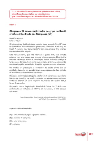109
D2 – Estabelecer relações entre partes de um texto,
identificando repetições ou substituições
que contribuem para a continuidade de um texto
ITEM 5
Chegam a 21 casos confirmados de gripe no Brasil;
creche é interditada em Campinas (SP)
Do UOL Notícias
Em São Paulo
O Ministério da Saúde divulgou na noite desta segunda-feira (1º) que
foi confirmado mais um caso de gripe suína, a influenza A (H1N1), no
Brasil. A paciente é de Campinas (SP). Com isso, chega a 21 o total de
casos confirmados no país.
Esta nova paciente, que está internada e passa bem, teve contato
próximo com uma pessoa que pegou a gripe no exterior. Ela trabalha
em uma creche que atende a 30 crianças. Todos, incluindo crianças e
funcionários do local, bem como seus contatos próximos, estão sendo
monitorados pelas autoridades de saúde, segundo nota do ministério.
Por medida de precaução, o Ministério da Saúde afirma que as
atividades da creche em questão foram suspensas por dez dias, período
de manifestação dos sintomas da doença.
Dos casos confirmados até agora, sete foram de transmissão autóctone
(dentro do território nacional), causados por contato com pacientes
vindos do exterior. Os casos suspeitos no país são 21 e outros 369 já
foram descartados.
De acordo com a Organização Mundial de Saúde, há 17.410 casos
confirmados de influenza A (H1N1) em 62 países, e 115 pessoas
morreram.
Fonte: Disponível em: http://noticias.uol.com.br/cotidiano/2009/06/01/
ult7403u81.jhtm. Acesso em: 1º jun. 2009.
A palavra destacada se refere
(A) a uma pessoa que pegou a gripe no exterior.
(B) à paciente de Campinas.
(C) a uma funcionária.
(D) à criança.
 