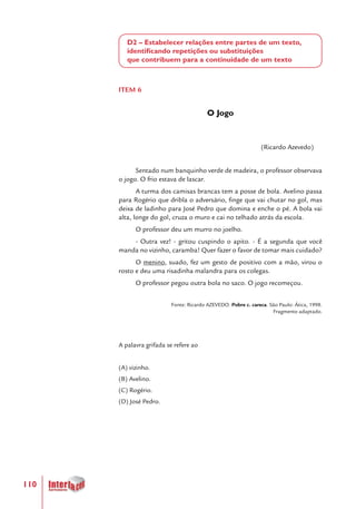 110
D2 – Estabelecer relações entre partes de um texto,
identificando repetições ou substituições
que contribuem para a continuidade de um texto
ITEM 6
O Jogo
(Ricardo Azevedo)
Sentado num banquinho verde de madeira, o professor observava
o jogo. O frio estava de lascar.
A turma dos camisas brancas tem a posse de bola. Avelino passa
para Rogério que dribla o adversário, finge que vai chutar no gol, mas
deixa de ladinho para José Pedro que domina e enche o pé. A bola vai
alta, longe do gol, cruza o muro e cai no telhado atrás da escola.
O professor deu um murro no joelho.
- Outra vez! - gritou cuspindo o apito. - É a segunda que você
manda no vizinho, caramba! Quer fazer o favor de tomar mais cuidado?
O menino, suado, fez um gesto de positivo com a mão, virou o
rosto e deu uma risadinha malandra para os colegas.
O professor pegou outra bola no saco. O jogo recomeçou.
Fonte: Ricardo AZEVEDO. Pobre c. careca. São Paulo: Ática, 1998.
Fragmento adaptado.
A palavra grifada se refere ao
(A) vizinho.
(B) Avelino.
(C) Rogério.
(D) José Pedro.
 