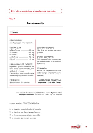 111
D3 – Inferir o sentido de uma palavra ou expressão
ITEM 7
Bula de remédio
VITAMIN
COMPRIMIDOS
embalagens com 50 comprimidos
COMPOSIÇÃO
Sulfato ferroso ............... 400 mg
Vitamina B1 ................... 280 mg
Vitamina A1 ................... 280 mg
Ácido fólico .................... 0,2 mg
Cálcio F .......................... 150 mg
INFORMAÇÕES AO PACIENTE
O produto, quando conservado em
locais frescos e bem ventilados, tem
validade de 12 meses.
É conveniente que o médico seja
avisado de qualquer efeito colateral.
INDICAÇÕES
No tratamento das anemias.
CONTRA-INDICAÇÕES
Não deve ser tomado durante a
gravidez.
EFEITOS COLATERAIS
Pode causar vômito e tontura em
pacientes sensíveis ao ácido fólico
da fórmula.
POSOLOGIA
Adultos: um comprimido duas vezes
aodia.Crianças:umcomprimidouma
vezaodia.
LABORATÓRIO INFARMA S.A.
Responsável - Dr. R. Dias Fonseca
Fonte: CÓCCO, Maria Fernandes; HAILER, Marco Antônio. Alp Novo: análise,
linguagem e pensamento. São Paulo: FTD, 1999. v. 2, p. 184. Adaptado.
No texto, a palavra COMPOSIÇÃO indica
(A) as situações contraindicadas do remédio.
(B) as vitaminas que fazem falta ao homem.
(C) os elementos que constituem o remédio.
(D) os produtos que causam anemias.
 
 