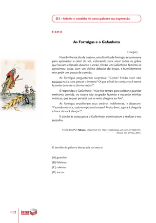 112
D3 – Inferir o sentido de uma palavra ou expressão
ITEM 8
As Formigas e o Gafanhoto
(Esopo)
Num brilhante dia de outono, uma família de formigas se apressava
para aproveitar o calor do sol, colocando para secar todos os grãos
que haviam coletado durante o verão. Então um Gafanhoto faminto se
aproximou delas, com um violino debaixo do braço, e humildemente
veio pedir um pouco de comida.
As formigas perguntaram surpresas: “Como? Então você não
estocou nada para passar o inverno? O que afinal de contas você esteve
fazendo durante o último verão?”
E respondeu o Gafanhoto: “Não tive tempo para coletar e guardar
nenhuma comida, eu estava tão ocupado fazendo e tocando minhas
músicas, que sequer percebi que o verão chegava ao fim”.
As formigas encolheram seus ombros indiferentes, e disseram:
“Fazendo música, todo tempo você esteve? Muito bem, agora é chegada
a hora de você dançar!”.
E dando às costas para o Gafanhoto, continuaram a realizar o seu
trabalho.
Fonte: ESOPO. Fábulas. Disponível em: http://sitededicas.uol.com.br/cfab.htm.
Acesso em: 29 mai.2013.
O sentido da palavra destacada no texto é
(A) guardou.
(B) fabricou.
(C) coletou.
(D) tocou.
 