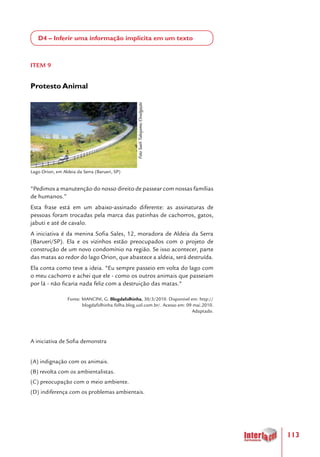 113
D4 – Inferir uma informação implícita em um texto
ITEM 9
Protesto Animal
"Pedimos a manutenção do nosso direito de passear com nossas famílias
de humanos.”
Esta frase está em um abaixo-assinado diferente: as assinaturas de
pessoas foram trocadas pela marca das patinhas de cachorros, gatos,
jabuti e até de cavalo.
A iniciativa é da menina Sofia Sales, 12, moradora de Aldeia da Serra
(Barueri/SP). Ela e os vizinhos estão preocupados com o projeto de
construção de um novo condomínio na região. Se isso acontecer, parte
das matas ao redor do lago Orion, que abastece a aldeia, será destruída.
Ela conta como teve a ideia. "Eu sempre passeio em volta do lago com
o meu cachorro e achei que ele - como os outros animais que passeiam
por lá - não ficaria nada feliz com a destruição das matas."
Fonte: MANCINI, G. Blogdafolhinha, 30/3/2010. Disponível em: http://
blogdafolhinha.folha.blog.uol.com.br/. Acesso em: 09 mai.2010.
Adaptado.
A iniciativa de Sofia demonstra
(A) indignação com os animais.
(B) revolta com os ambientalistas.
(C) preocupação com o meio ambiente.
(D) indiferença com os problemas ambientais.
 
Lago Orion, em Aldeia da Serra (Barueri, SP)
FotoSueliTakejame/Divulgação
 