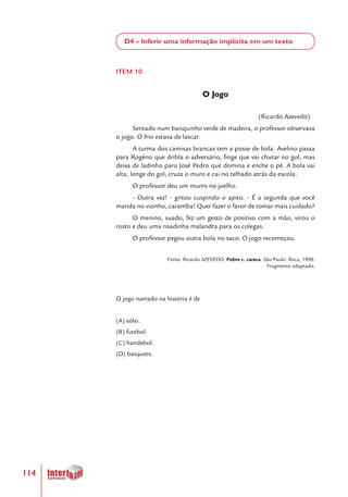 114
D4 – Inferir uma informação implícita em um texto
ITEM 10
O Jogo
(Ricardo Azevedo)
Sentado num banquinho verde de madeira, o professor observava
o jogo. O frio estava de lascar.
A turma dos camisas brancas tem a posse de bola. Avelino passa
para Rogério que dribla o adversário, finge que vai chutar no gol, mas
deixa de ladinho para José Pedro que domina e enche o pé. A bola vai
alta, longe do gol, cruza o muro e cai no telhado atrás da escola.
O professor deu um murro no joelho.
- Outra vez! - gritou cuspindo o apito. - É a segunda que você
manda no vizinho, caramba! Quer fazer o favor de tomar mais cuidado?
O menino, suado, fez um gesto de positivo com a mão, virou o
rosto e deu uma risadinha malandra para os colegas.
O professor pegou outra bola no saco. O jogo recomeçou.
Fonte: Ricardo AZEVEDO. Pobre c. careca. São Paulo: Ática, 1998.
Fragmento adaptado.
O jogo narrado na história é de
(A) vôlei.
(B) futebol.
(C) handebol.
(D) basquete.
 