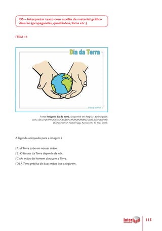 115
D5 – Interpretar texto com auxílio de material gráfico
diverso (propagandas, quadrinhos, fotos etc.)
ITEM 11
Fonte: Imagens dia da Terra. Disponível em: http://1.bp.blogspot.
com/_0CU7qX4rWDI/SeoUCBuE6PI/AAAAAAAABAE/LsoR_0ueFsE/s400/
Dia+da+terra+-+colorir.jpg. Acesso em: 13 mai. 2010.
A legenda adequada para a imagem é
(A) A Terra cabe em nossas mãos.
(B) O futuro da Terra depende de nós.
(C) As mãos do homem abraçam a Terra.
(D) A Terra precisa de duas mãos que a segurem.
 