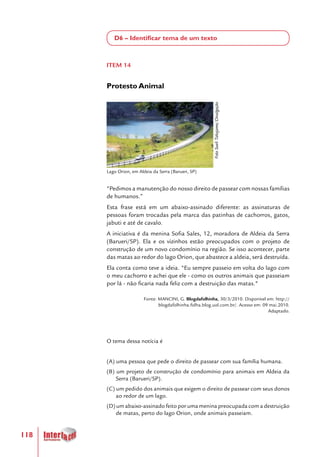 118
D6 – Identificar tema de um texto
ITEM 14
Protesto Animal
"Pedimos a manutenção do nosso direito de passear com nossas famílias
de humanos.”
Esta frase está em um abaixo-assinado diferente: as assinaturas de
pessoas foram trocadas pela marca das patinhas de cachorros, gatos,
jabuti e até de cavalo.
A iniciativa é da menina Sofia Sales, 12, moradora de Aldeia da Serra
(Barueri/SP). Ela e os vizinhos estão preocupados com o projeto de
construção de um novo condomínio na região. Se isso acontecer, parte
das matas ao redor do lago Orion, que abastece a aldeia, será destruída.
Ela conta como teve a ideia. "Eu sempre passeio em volta do lago com
o meu cachorro e achei que ele - como os outros animais que passeiam
por lá - não ficaria nada feliz com a destruição das matas."
Fonte: MANCINI, G. Blogdafolhinha, 30/3/2010. Disponível em: http://
blogdafolhinha.folha.blog.uol.com.br/. Acesso em: 09 mai.2010.
Adaptado.
O tema dessa notícia é
(A) uma pessoa que pede o direito de passear com sua família humana.
(B) um projeto de construção de condomínio para animais em Aldeia da
Serra (Barueri/SP).
(C) um pedido dos animais que exigem o direito de passear com seus donos
ao redor de um lago.
(D)umabaixo-assinadofeitoporumameninapreocupadacomadestruição
de matas, perto do lago Orion, onde animais passeiam.
 
Lago Orion, em Aldeia da Serra (Barueri, SP)
FotoSueliTakejame/Divulgação
 