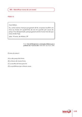 119
D6 – Identificar tema de um texto
ITEM 15
Caro Editor,
Eu, como outras crianças que gostam de ler, só posso escolher um
livro ou revista em quadrinhos de vez em quando por causa do
preço. Fico desapontado, porque gostaria de ler muito mais do que
estou lendo hoje.
João, 10 anos, de Atibaia, SP.
Fonte: Guia de Planejamento e orientações didáticas para o
professor do 3º ano do ciclo I. SME/DOT: São Paulo, 2008.
O tema do texto é
(A) o alto preço dos livros.
(B) a leitura de muitos livros.
(C) a escolha de livros para ler.
(D) os problemas que a leitura causa.
 