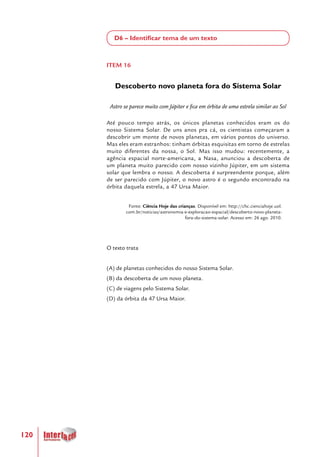 120
D6 – Identificar tema de um texto
ITEM 16
Descoberto novo planeta fora do Sistema Solar
Astro se parece muito com Júpiter e fica em órbita de uma estrela similar ao Sol
Até pouco tempo atrás, os únicos planetas conhecidos eram os do
nosso Sistema Solar. De uns anos pra cá, os cientistas começaram a
descobrir um monte de novos planetas, em vários pontos do universo.
Mas eles eram estranhos: tinham órbitas esquisitas em torno de estrelas
muito diferentes da nossa, o Sol. Mas isso mudou: recentemente, a
agência espacial norte-americana, a Nasa, anunciou a descoberta de
um planeta muito parecido com nosso vizinho Júpiter, em um sistema
solar que lembra o nosso. A descoberta é surpreendente porque, além
de ser parecido com Júpiter, o novo astro é o segundo encontrado na
órbita daquela estrela, a 47 Ursa Maior.
Fonte: Ciência Hoje das crianças. Disponível em: http://chc.cienciahoje.uol.
com.br/noticias/astronomia-e-exploracao-espacial/descoberto-novo-planeta-
fora-do-sistema-solar. Acesso em: 26 ago. 2010.
O texto trata
(A) de planetas conhecidos do nosso Sistema Solar.
(B) da descoberta de um novo planeta.
(C) de viagens pelo Sistema Solar.
(D) da órbita da 47 Ursa Maior.
 