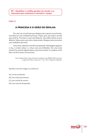 121
D7 – Identificar o conflito gerador do enredo e os
elementos que constroem a narrativa – tempo
ITEM 17
A PRINCESA E O GRÃO DE ERVILHA
Era uma vez um príncipe que desejava para esposa uma princesa,
mas devia ser uma verdadeira princesa. Viajou, pois, por todo o mundo
para achá-la. Princesas é o que não faltavam, mas todas tinham os seus
defeitos. Voltou para casa triste e desanimado. Desejava tanto encontrar
uma verdadeira princesa!
Uma noite, sobreveio uma forte tempestade; relâmpagos rasgavam
o céu, o trovão rolava e a chuva caía aos borbotões. Era uma coisa
terrível! Foi quando alguém bateu à porta do castelo. E o próprio rei foi
abrir e lá fora estava uma princesa.
Fonte: Disponível em: http://linamarin.wordpress.com/2008/07/06/a-princesa-
e-o-grao-de-ervilha/. Acesso em: 1º jun. 2013. Fragmento adaptado.
Quando a princesa chegou ao castelo era
(A) um dia ensolarado.
(B) uma tarde de primavera.
(C) uma manhã de outono.
(D) uma noite de tempestade.
 
 