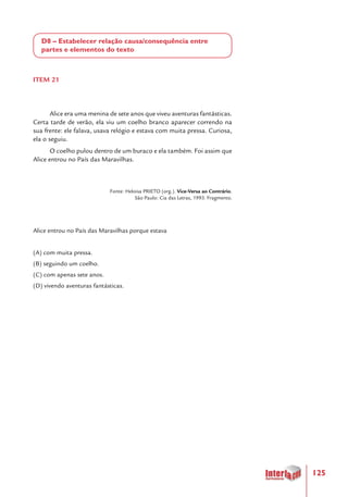 125
D8 – Estabelecer relação causa/consequência entre
partes e elementos do texto
ITEM 21
Alice era uma menina de sete anos que viveu aventuras fantásticas.
Certa tarde de verão, ela viu um coelho branco aparecer correndo na
sua frente: ele falava, usava relógio e estava com muita pressa. Curiosa,
ela o seguiu.
O coelho pulou dentro de um buraco e ela também. Foi assim que
Alice entrou no País das Maravilhas.
Fonte: Heloisa PRIETO (org.). Vice-Versa ao Contrário.
São Paulo: Cia das Letras, 1993. Fragmento.
Alice entrou no País das Maravilhas porque estava
(A) com muita pressa.
(B) seguindo um coelho.
(C) com apenas sete anos.
(D) vivendo aventuras fantásticas.
 