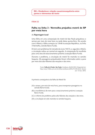 126
D8 – Estabelecer relação causa/consequência entre
partes e elementos do texto
ITEM 22
Falha na linha 3 - Vermelha prejudica metrô de SP
por meia hora
da Reportagem Local
Uma falha em uma composição do metrô de São Paulo prejudicou o
serviço por mais de meia hora na tarde desta quinta-feira. De acordo
com o Metrô, a falha começou às 13h40 na estação República, na linha
3-Vermelha, sentido Barra Funda.
O trem com problemas foi retirado da via às 14h13, e, segundo o Metrô,
a circulação voltou ao normal em seguida. A composição foi recolhida
para uma área de estacionamento próxima à estação Barra Funda.
Durante o problema, a circulação do metrô foi mantida no sentido
Itaquera. Os passageiros prejudicados foram informados sobre a pane
por meio dos alto-falantes das estações e dos trens.
Fonte: Folha de S.Paulo. São Paulo, Cotidiano, 06/05/2010. Disponível em:
http://www1.folha.uol.com.br/folha/cotidiano/ult95u731230.shtml. Acesso
em: 13 mai. 2010.
A primeira consequência da falha do Metrô foi
(A) o atraso, por mais de meia hora, para transportar passageiros no
sentido Barra Funda.
(B) a transferência do trem para o estacionamento próximo à estação
Barra Funda.
(C) o informe do problema pelos alto-falantes das estações e dos trens.
(D) a circulação ter sido mantida no sentido Itaquera.
 
 