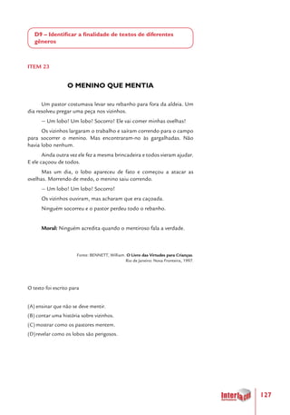 127
D9 – Identificar a finalidade de textos de diferentes
gêneros
ITEM 23
O MENINO QUE MENTIA
Um pastor costumava levar seu rebanho para fora da aldeia. Um
dia resolveu pregar uma peça nos vizinhos.
— Um lobo! Um lobo! Socorro! Ele vai comer minhas ovelhas!
Os vizinhos largaram o trabalho e saíram correndo para o campo
para socorrer o menino. Mas encontraram-no às gargalhadas. Não
havia lobo nenhum.
Ainda outra vez ele fez a mesma brincadeira e todos vieram ajudar.
E ele caçoou de todos.
Mas um dia, o lobo apareceu de fato e começou a atacar as
ovelhas. Morrendo de medo, o menino saiu correndo.
— Um lobo! Um lobo! Socorro!
Os vizinhos ouviram, mas acharam que era caçoada.
Ninguém socorreu e o pastor perdeu todo o rebanho.
Moral: Ninguém acredita quando o mentiroso fala a verdade.
Fonte: BENNETT, William. O Livro das Virtudes para Crianças.
Rio de Janeiro: Nova Fronteira, 1997.
O texto foi escrito para
(A)	ensinar que não se deve mentir.
(B)	contar uma história sobre vizinhos.
(C)	mostrar como os pastores mentem.
(D)	revelar como os lobos são perigosos.  
 