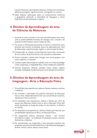 11
Ciências Humanas, aprendendo a observar, analisar, ler e interpretar
diferentes paisagens, registros escritos, iconográficos e sonoros.
VI.	Saber elaborar explicações sobre os conhecimentos históricos
e geográficos utilizando a diversidade de linguagens e meios
disponíveis de documentação e registro.
4. Direitos de Aprendizagem da área
de Ciências da Natureza
I.	 Encantar-se com o mundo e com suas transformações, bem como
com as potencialidades humanas de interagir com o mundo e de
produzir conhecimento e outros modos de vida.
II.	 Ter acesso a informações pertinentes à Ciência e conhecê-la como
processo que envolve curiosidade, busca de explicações por meio
de observação, experimentação, registro e comunicação de ideias.
III.	Compreender as relações socioambientais locais para construção
de uma cultura de pertencimento e de convivência sustentável.
IV.	Assumir atitudes e valores para consigo, com outros grupos, com
outras espécies e a natureza.
V.	 Conhecer ações relacionadas ao cuidado como um modo de proteger
a vida, a segurança, a integridade física, moral, intelectual e ambiental.
VI.	Inventar, perguntar, observar, planejar, testar, avaliar, explicar
situações, interagindo socialmente para tomar decisões do cotidiano.
5. Direitos de Aprendizagem da área de
Linguagem - Arte e Educação Física
I.	 Ter acolhidas suas experiências, saberes e fazeres corporais, sensíveis
e reflexivos.
II.	 Ser incluídas e valorizadas nas práticas educativas de Educação
Física e Arte, independentemente de suas características corporais,
expressivas e étnico-culturais.
III.	Ter ampliadas suas experiências, saberes e fazeres por meio do
acesso aos diferentes modos como a Arte e Educação Física vêm
sendo produzidas ao longo do tempo no seu entorno, no Brasil e
no mundo.
IV.	Ter ampliadas suas experiências, saberes e fazeres por meio de suas
possibilidades expressivas na Arte e na Educação Física.
V.	 Ter asseguradas práticas educativas lúdicas – que incluam
brincadeiras e jogos – na realização de propostas visuais, sonoras,
dramáticas e corporais.
VI.	Ter impulsionada sua imaginação e seus processos criadores nas
propostas educativas de Educação Física e das diferentes linguagens
da Arte: música, teatro, dança e artes visuais.
 