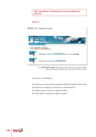 128
D9 – Identificar a finalidade de textos de diferentes
gêneros
ITEM 24
Fonte: Metrô de São Paulo. Disponível em: http://www.metro.sp.gov.br/trajeto/
trajeto.asp?origemId=186&destinoId=168. Acesso em 09 mai. 2010.
O texto tem a finalidade de
(A) informar os nomes de duas estações de Metrô da cidade de São Paulo.
(B) indicar como chegar até a Estação Luz, partindo da Sé.
(C) explicar quanto custa uma viagem de metrô.
(D) avisar sobre a duração da viagem de metrô.
 