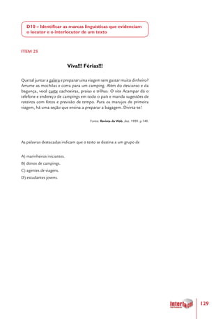 129
D10 – Identificar as marcas linguísticas que evidenciam
o locutor e o interlocutor de um texto
ITEM 25
Viva!!! Férias!!!
Que tal juntar a galera e preparar uma viagem sem gastar muito dinheiro?
Arrume as mochilas e corra para um camping. Além do descanso e da
bagunça, você curte cachoeiras, praias e trilhas. O site Acampar dá o
telefone e endereço de campings em todo o país e manda sugestões de
roteiros com fotos e previsão de tempo. Para os marujos de primeira
viagem, há uma seção que ensina a preparar a bagagem. Divirta-se!
Fonte: Revista da Web, dez. 1999. p.140.
As palavras destacadas indicam que o texto se destina a um grupo de
A) marinheiros iniciantes.
B) donos de campings.
C) agentes de viagens.
D) estudantes jovens.
 
 