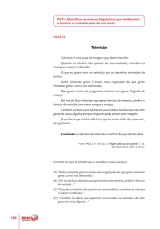 130
D10 – Identificar as marcas linguísticas que evidenciam
o locutor e o interlocutor de um texto
ITEM 26
Televisão
Televisão é uma caixa de imagens que fazem barulho.
Quando os adultos não querem ser incomodados, mandam as
crianças ir assistir à televisão.
O que eu gosto mais na televisão são os desenhos animados de
bichos.
Bicho imitando gente é muito mais engraçado do que gente
imitando gente, como nas telenovelas.
Não gosto muito de programas infantis com gente fingindo de
criança.
Em vez de ficar olhando essa gente brincar de mentira, prefiro ir
brincar de verdade com meus amigos e amigas.
Também os doces que aparecem anunciados na televisão não têm
gosto de coisa alguma porque ninguém pode comer uma imagem.
Já os doces que minha mãe faz e que eu como todo dia, esses sim,
são gostosos.
Conclusão: a vida fora da televisão é melhor do que dentro dela.
Fonte: PAES, J. P. Televisão. In: Vejam como eu sei escrever. 1. ed.
São Paulo, Ática, 2001. p. 26-27.
O trecho em que se percebe que o narrador é uma criança é:
(A) “Bicho imitando gente é muito mais engraçado do que gente imitando
gente, como nas telenovelas.”
(B) “Em vez de ficar olhando essa gente brincar de mentira, prefiro ir brincar
de verdade...”
(C) “Quando os adultos não querem ser incomodados, mandam as crianças
ir assistir à televisão.”
(D) “Também os doces que aparecem anunciados na televisão não têm
gosto de coisa alguma...”
 