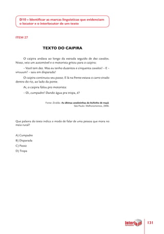 131
D10 – Identificar as marcas linguísticas que evidenciam
o locutor e o interlocutor de um texto
ITEM 27
TEXTO DO CAIPIRA
O caipira andava ao longo da estrada seguido de dez cavalos.
Nisso, veio um automóvel e o motorista gritou para o caipira:
– Você tem dez. Mas eu tenho duzentos e cinquenta cavalos! – E –
vrruuum! – saiu em disparada!
O caipira continuou seu passo. E lá na frente estava o carro virado
dentro do rio, ao lado da ponte.
Ai, o caipira falou pro motorista:
– Oi, cumpadre! Dando água pra tropa, é?
Fonte: Ziraldo. As últimas anedotinhas do bichinho de maçã.
São Paulo: Melhoramentos, 2006.
	
Que palavra do texto indica o modo de falar de uma pessoa que mora no
meio rural?
A) Cumpadre
B) Disparada
C) Passo
D) Tropa
 