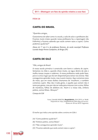132
D11 – Distinguir um fato da opinião relativa a esse fato
ITEM 28
CARTA DO BRASIL
"Queridos amigos,
Gostaríamos de saber como é a escola, a sala de aula e a professora daí.
Ficamos muito tristes quando nossa professora leu a reportagem [da
Folhinha] e ficamos sabendo que vocês comem ratos e cupins. Como
podemos ajudá-los?"
Alunos do 1º ano A e da professora Rosirene, da escola municipal Professora
Lucinda Araújo Pereira Giampietro, de Birigui (SP)
CARTA DE GILÉ
"Olá, amigos do Brasil.
A nossa escola primária é construída com barro e coberta de capim.
Sentamos no chão e, quando chove muito, cai água dentro da sala e
molha nossas roupas e cadernos. A nossa professora nada pode fazer,
pois é o único lugar que ela tem disponível para tentar nos ensinar. Não
conseguimos aprender muito, mas é assim mesmo. Aqui comemos ratos
do mato, que em nosso dialeto chamamos de ’mutxhoro‘, e também
comemos cupim. Mas não é toda gente, e aqueles que comem não é
tanto por gostar, mas por não ter nada para misturar com a xima, folhas
de mandioca, folhas de abóbora etc. Assim é a nossa vida, embora
pobres, somos felizes. Abraços!"
Crianças do Gilé	
Fonte: Gabriella MANCINI. Blogdafolhinha, 30/4/2010, às 18h48.
Disponível em: http://blogdafolhinha.folha.blog.uol.com.br/.
Acesso em: 09 mai.2010. Fragmento.
O trecho que indica uma opinião sobre o ensino em Gilé é
(A) “Como podemos ajudá-los?”.
(B) “Embora pobres, somos felizes”.
(C) “Não conseguimos aprender muito”.
(D) “Ficamos sabendo que vocês comem ratos e cupins”.
 