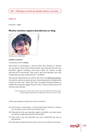 133
D11 – Distinguir um fato da opinião relativa a esse fato
 
ITEM 29
07/05/2011 - 08h00
Menino cientista registra descobertas em blog
GABRIELLA MANCINI
COLABORAÇÃO PARA A FOLHA
Entre lupas e microscópio, o menino Pedro Ruiz Toniato, 9, observa
em seu quarto coisas como inseto, planta e giz. Quando ele acha que
descobriu alguma novidade, corre para checar na internet se algo
parecido já foi encontrado. "Mas tudo o que você descobre, por mais
complicado que seja, já descobriram", diz Pedro.
Para discutir experimentos da ciência, ele criou o site Menino Cientista.
Lá comenta notícias curiosas da área. Gosta de perceber a relação entre
a ciência e o dia a dia. "Outro dia li que, se a gente não dorme direito, o
cérebro fica tentando apagar durante o dia", conta o fã das teorias do
cientista Isaac Newton.
Fonte: Disponível em: http://www1.folha.uol.com.br/folhinha/912410-menino-
cientista-registra-descobertas-em-blog.shtml. Acesso em: 09 mai. 2011.
A frase que expressa a opinião do menino cientista é
(A)	“Entre lupas e microscópio, o menino Pedro Ruiz Toniato, 9, observa
em seu quarto coisas como inseto, planta e giz”.
(B)	“Quando ele acha que descobriu alguma novidade, corre para checar
na internet se algo parecido já foi encontrado”.
(C)	"Mas tudo o que você descobre, por mais complicado que seja, já
descobriram".
(D)	“Paradiscutirexperimentosdaciência,elecriouositeMeninoCientista”.
Na rede, menino Pedro Ruiz
Divulgação
 