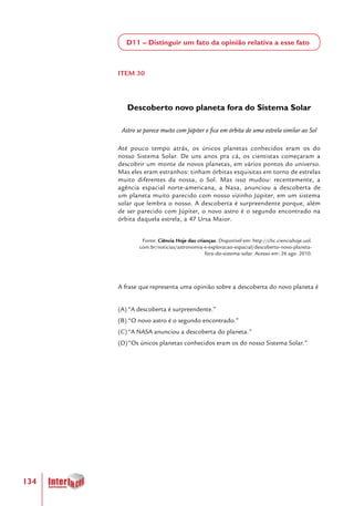 134
D11 – Distinguir um fato da opinião relativa a esse fato
ITEM 30
Descoberto novo planeta fora do Sistema Solar
Astro se parece muito com Júpiter e fica em órbita de uma estrela similar ao Sol
Até pouco tempo atrás, os únicos planetas conhecidos eram os do
nosso Sistema Solar. De uns anos pra cá, os cientistas começaram a
descobrir um monte de novos planetas, em vários pontos do universo.
Mas eles eram estranhos: tinham órbitas esquisitas em torno de estrelas
muito diferentes da nossa, o Sol. Mas isso mudou: recentemente, a
agência espacial norte-americana, a Nasa, anunciou a descoberta de
um planeta muito parecido com nosso vizinho Júpiter, em um sistema
solar que lembra o nosso. A descoberta é surpreendente porque, além
de ser parecido com Júpiter, o novo astro é o segundo encontrado na
órbita daquela estrela, a 47 Ursa Maior.
Fonte: Ciência Hoje das crianças. Disponível em: http://chc.cienciahoje.uol.
com.br/noticias/astronomia-e-exploracao-espacial/descoberto-novo-planeta-
fora-do-sistema-solar. Acesso em: 26 ago. 2010.
A frase que representa uma opinião sobre a descoberta do novo planeta é
(A)	“A descoberta é surpreendente.”
(B)	“O novo astro é o segundo encontrado.”
(C)	“A NASA anunciou a descoberta do planeta.”
(D)	“Os únicos planetas conhecidos eram os do nosso Sistema Solar.”
 