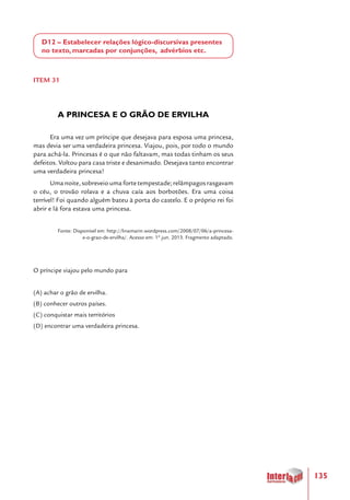 135
D12 – Estabelecer relações lógico-discursivas presentes
no texto, marcadas por conjunções, advérbios etc.
ITEM 31
A PRINCESA E O GRÃO DE ERVILHA
Era uma vez um príncipe que desejava para esposa uma princesa,
mas devia ser uma verdadeira princesa. Viajou, pois, por todo o mundo
para achá-la. Princesas é o que não faltavam, mas todas tinham os seus
defeitos. Voltou para casa triste e desanimado. Desejava tanto encontrar
uma verdadeira princesa!
Uma noite, sobreveio uma forte tempestade; relâmpagos rasgavam
o céu, o trovão rolava e a chuva caía aos borbotões. Era uma coisa
terrível! Foi quando alguém bateu à porta do castelo. E o próprio rei foi
abrir e lá fora estava uma princesa.
Fonte: Disponível em: http://linamarin.wordpress.com/2008/07/06/a-princesa-
e-o-grao-de-ervilha/. Acesso em: 1º jun. 2013. Fragmento adaptado.
O príncipe viajou pelo mundo para
(A) achar o grão de ervilha.
(B) conhecer outros países.
(C) conquistar mais territórios
(D) encontrar uma verdadeira princesa.
 
 