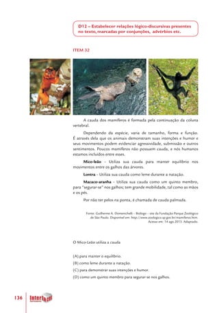 136
D12 – Estabelecer relações lógico-discursivas presentes
no texto, marcadas por conjunções, advérbios etc.
ITEM 32
A cauda dos mamíferos é formada pela continuação da coluna
vertebral.
Dependendo da espécie, varia de tamanho, forma e função.
É através dela que os animais demonstram suas intenções e humor e
seus movimentos podem evidenciar agressividade, submissão e outros
sentimentos. Poucos mamíferos não possuem cauda, e nós humanos
estamos incluídos entre esses.
Mico-leão – Utiliza sua cauda para manter equilíbrio nos
movimentos entre os galhos das árvores.
Lontra – Utiliza sua cauda como leme durante a natação.
Macaco-aranha – Utiliza sua cauda como um quinto membro,
para “segurar-se” nos galhos; tem grande mobilidade, tal como as mãos
e os pés.
Por não ter pelos na ponta, é chamada de cauda palmada.
Fonte: Guilherme A. Domenichelli – Biólogo – site da Fundação Parque Zoológico
de São Paulo. Disponível em: http://www.zoologico.sp.gov.br/mamiferos.htm.
Acesso em: 14 ago.2013. Adaptado.
O Mico-Leão utiliza a cauda
(A) para manter o equilíbrio.
(B) como leme durante a natação.
(C) para demonstrar suas intenções e humor.
(D) como um quinto membro para segurar-se nos galhos.
 