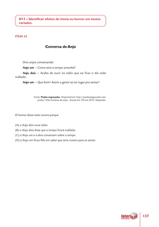 137
D13 – Identificar efeitos de ironia ou humor em textos
variados.
ITEM 33
Conversa de Anjo
Dois anjos conversando:
Anjo um — Como será o tempo amanhã?
Anjo dois — Acabo de ouvir na rádio que vai ficar o dia todo
nublado.
Anjo um — Que bom! Assim a gente vai ter lugar pra sentar!
Fonte: Piadas engraçadas. Disponível em: http://piadasengracadas.net/
piada/1336/conversa-de-anjo/. Acesso em: 09 mai.2010. Adaptado.
O humor desse texto ocorre porque
(A) o Anjo dois ouve rádio.
(B) o Anjo dois disse que o tempo ficará nublado.
(C) o Anjo um e o dois conversam sobre o tempo.
(D) o Anjo um ficou feliz em saber que teria nuvens para se sentar.
 
 