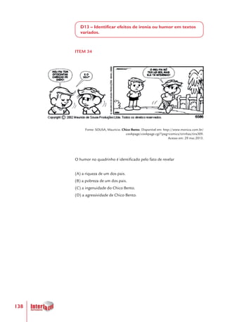 138
D13 – Identificar efeitos de ironia ou humor em textos
variados.
ITEM 34
Fonte: SOUSA, Maurício. Chico Bento. Disponível em: http://www.monica.com.br/
cookpage/cookpage.cgi?!pag=comics/tirinhas/tira309.
Acesso em: 29 mai.2013.
O humor no quadrinho é identificado pelo fato de revelar
(A) a riqueza de um dos pais.
(B) a pobreza de um dos pais.
(C) a ingenuidade do Chico Bento.
(D) a agressividade de Chico Bento.
 