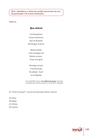 139
D14 – Identificar o efeito de sentido decorrente do uso
da pontuação e de outras indicações.
ITEM 35
Que delícia!
Comida gostosa,
Ai que coisa louca,
Que só de pensar
Me dá água na boca!
Batata assada,
Com manteiga e sal
Derrete na boca -
Prazer sem igual!
Domingo cai bem
A macarronada,
No sábado – hum!
Lá vai feijoada.
Fonte: BELINKY, Tatiana. Um caldeirão de poemas. São Paulo:
Companhia das Letrinhas, Acesso em: 29 mai.2013. Adaptado.
Em “Prazer sem igual!”, o ponto de exclamação reforça a ideia de
(A) alerta.
(B) desejo.
(C) tristeza.
(D) espanto.
 
 