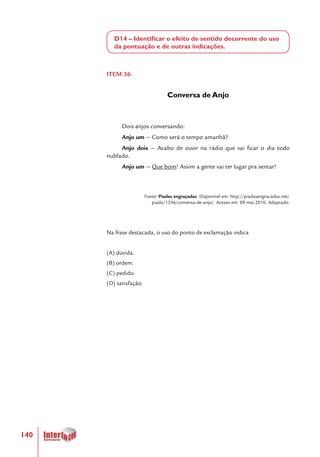 140
D14 – Identificar o efeito de sentido decorrente do uso
da pontuação e de outras indicações.
ITEM 36
Conversa de Anjo
Dois anjos conversando:
Anjo um — Como será o tempo amanhã?
Anjo dois — Acabo de ouvir na rádio que vai ficar o dia todo
nublado.
Anjo um — Que bom! Assim a gente vai ter lugar pra sentar!
Fonte: Piadas engraçadas. Disponível em: http://piadasengracadas.net/
piada/1336/conversa-de-anjo/. Acesso em: 09 mai.2010. Adaptado.
Na frase destacada, o uso do ponto de exclamação indica
(A) dúvida.
(B) ordem.
(C) pedido.
(D) satisfação.
 
 