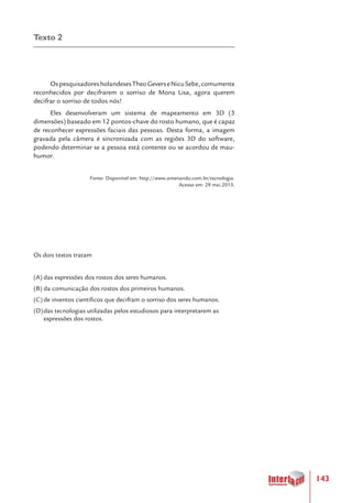 143
Texto 2
OspesquisadoresholandesesTheoGeverseNicuSebe,comumente
reconhecidos por decifrarem o sorriso de Mona Lisa, agora querem
decifrar o sorriso de todos nós!
Eles desenvolveram um sistema de mapeamento em 3D (3
dimensões) baseado em 12 pontos-chave do rosto humano, que é capaz
de reconhecer expressões faciais das pessoas. Desta forma, a imagem
gravada pela câmera é sincronizada com as regiões 3D do software,
podendo determinar se a pessoa está contente ou se acordou de mau-
humor.
Fonte: Disponível em: http://www.antenando.com.br/tecnologia.
Acesso em: 29 mai.2013.
Os dois textos tratam
(A)	das expressões dos rostos dos seres humanos.
(B)	da comunicação dos rostos dos primeiros humanos.
(C)	de inventos científicos que decifram o sorriso dos seres humanos.
(D)	das tecnologias utilizadas pelos estudiosos para interpretarem as
expressões dos rostos.
 