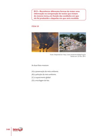 144
D15 – Reconhecer diferentes formas de tratar uma
informação na comparação de textos que tratam
do mesmo tema, em função das condições em que
ele foi produzido e daquelas em que será recebido
ITEM 39
Fonte: Disponível em: http://www.projetoescolalegal.org.br.
Acesso em: 22 mar. 2011.
As duas fotos mostram
(A) a preservação do meio ambiente.
(B) a poluição do meio ambiente.
(C) o aquecimento global.
(D) a reciclagem do lixo.
 