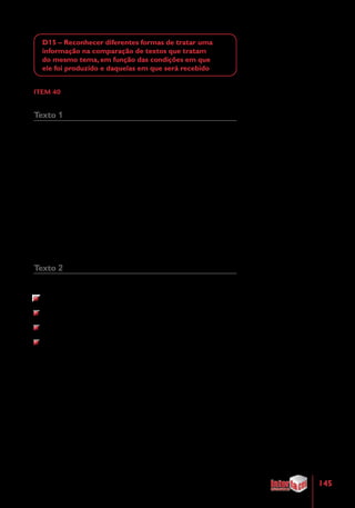 145
D15 – Reconhecer diferentes formas de tratar uma
informação na comparação de textos que tratam
do mesmo tema, em função das condições em que
ele foi produzido e daquelas em que será recebido
ITEM 40
Texto 1
Os dentes
	 Os dentes têm várias funções. Para nós, seres humanos, eles
servem para mastigar os alimentos. Para os outros vertebrados, além
disso, eles são usados para pegar alimentos, como defesa, para abrir
caminhos, impressionar a namorada e outras funções específicas.
Para ter dentes bonitos e saudáveis, mastigue alimentos duros e
crus, como cenoura, maçã e erva-doce. Além de terem muitas vitaminas
e nutrientes, esses alimentos fortalecem a mastigação. Entendeu por
que os coelhos têm dentes fortes?
Fonte: Disponível em: http://recreionline.abril.com.br/fique_dentro/
ciencia/corpohumano/cl. Acesso em: 24 mai. 2011. Adaptado.
Texto 2
Não podemos esquecer que os dentes:
são importantes para a saúde geral, crescimento e desenvolvimento;
atuam na mastigação, facilitando a digestão;
são elementos fundamentais para a pronúncia das palavras (fonação);
exercem grande influência na estética.
Fonte: Disponível em: http://www.saudevidaonline.com.br/OdontOnline/
pedia2.htm. Acesso em: 24 mai. 2011. Adaptado.
A mesma informação apresentada nos dois textos é que os dentes são
usados
(A)	como defesa.
(B)	na mastigação.
(C)	para pegar alimentos.
(D)	para a pronúncia das palavras.
 