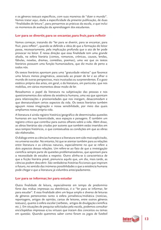 13
e os gêneros textuais específicos, com suas maneiras de “dizer o mundo”.
Vamos tratar aqui, dada a especificidade da presente publicação, de duas
“finalidades de leitura”, para pensarmos as práticas da escola, o que inclui
os momentos de avaliação da aprendizagem dos estudantes.
Ler para se divertir, para se encantar, para fruir, para refletir
Vamos começar, tratando do “ler para se divertir, para se encantar, para
fruir, para refletir”, quando se defende a ideia de que a formação do leitor
passa, necessariamente, pela implicação profunda que o ato de ler pode
provocar no leitor. É nessa direção que essa finalidade tem uma grande
aliada, na esfera literária (contos, romances, crônicas, causos, lendas,
fábulas, novelas, dramas, comédias, poemas), uma vez que os textos
literários possuem uma função humanizadora, que diz muito de perto a
todos nós.
Os textos literários apontam para uma “gratuidade relativa” que favorece
uma leitura menos pragmática, associada ao prazer de ler e ao olhar o
mundo de outras perspectivas, mais inusitadas ou surpreendentes. É o gozo
estético próprio das artes, em geral, e da literatura, em particular, que nos
mobiliza, em vários momentos desse modo de ler.
Ressaltamos o papel da literatura na subjetivação das pessoas e nos
questionamentos dos valores da existência humana, uma vez que apontam
para relativizações e provisoriedades que nos instigam, desacomodam e
que desnaturalizam certos aspectos da vida. Os textos literários também
aguçam nossa imaginação e nossa sensibilidade, por meio das quais
ampliamos nossa própria vida.
A literatura é ainda registro histórico/geográfico de determinadas questões
humanas em sua historicidade, seus espaços e paisagens. É também um
registro crítico que contribui para outros olhares sobre a vida. Além disso,
as obras literárias são criadas por autores que também estão inseridos em
seus tempos históricos, o que contextualiza as condições em que as obras
são elaboradas.
O diálogo entre as ciências humanas e a literatura tem sido mais explicitado,
no universo escolar. No entanto, há que se atentar também para as relações
entre literatura e as ciências naturais, especialmente no que se refere a
dois aspectos dessas relações. Um refere-se ao fato de que a investigação
científica sempre parte de questões problematizadoras, que apontam para
a necessidade de estudos a respeito. Outro alinha-se à característica de
que a ficção literária prevê, prenuncia aquilo que, um dia, mais tarde, as
ciências podem descobrir. São verdadeiras histórias ficcionais que inspiram
o futuro, no sentido das inúmeras possibilidades a que a existência humana
pode chegar e que a literatura já vislumbra antecipadamente.
Ler para se informar, ler para estudar
Outra finalidade de leitura, especialmente em tempo de predomínio
forte das mídias impressas ou eletrônicas, é o “ler para se informar, ler
para estudar”. E essa finalidade abre um leque amplo e diverso de leituras
de gêneros pertencentes tanto à esfera jornalística/midiática (notícias,
reportagens, artigos de opinião, cartas de leitores, entre outros gêneros
textuais), quanto à esfera escolar (verbetes, artigos de divulgação científica
etc.). Em situações de pesquisa solicitadas pela escola, podemos consultar
enciclopédias impressas e/ou virtuais que tratam dos conceitos ou temas
em questão. Quando queremos saber como foram os jogos de futebol
 